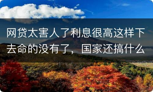 网贷太害人了利息很高这样下去命的没有了，国家还搞什么网贷