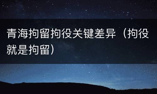 青海拘留拘役关键差异（拘役就是拘留）