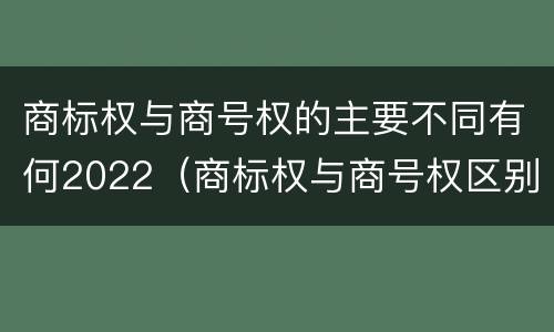 商标权与商号权的主要不同有何2022（商标权与商号权区别）