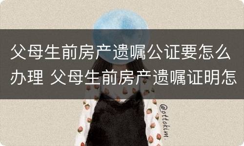 父母生前房产遗嘱公证要怎么办理 父母生前房产遗嘱证明怎么写
