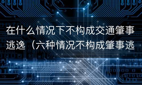 在什么情况下不构成交通肇事逃逸（六种情况不构成肇事逃逸出自）