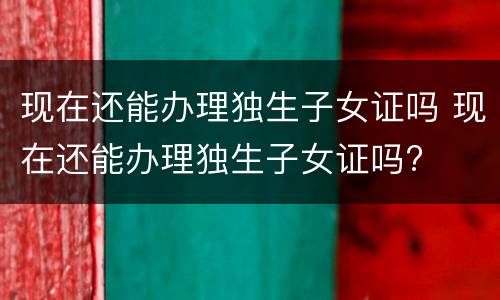 现在还能办理独生子女证吗 现在还能办理独生子女证吗?
