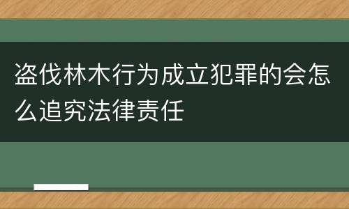 盗伐林木行为成立犯罪的会怎么追究法律责任
