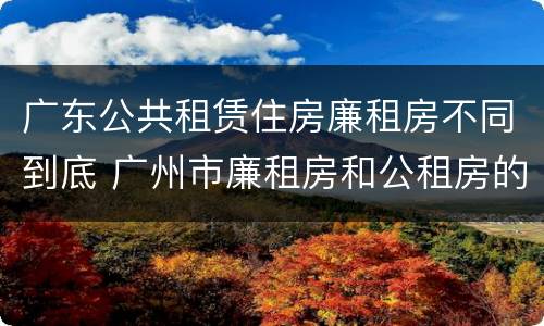 广东公共租赁住房廉租房不同到底 广州市廉租房和公租房的区别