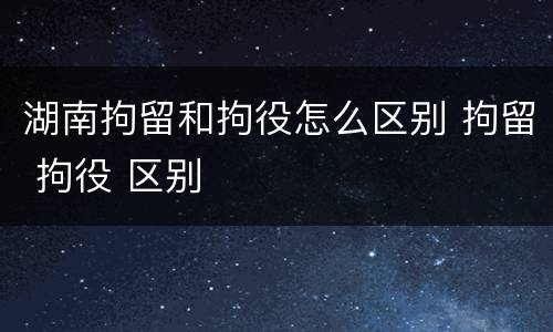湖南拘留和拘役怎么区别 拘留 拘役 区别