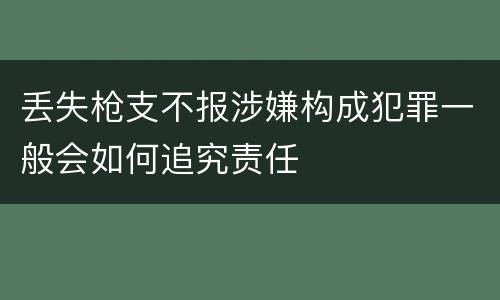 丢失枪支不报涉嫌构成犯罪一般会如何追究责任