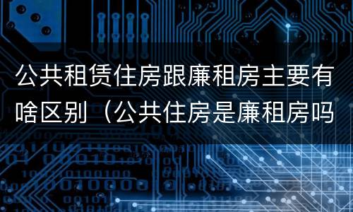 公共租赁住房跟廉租房主要有啥区别（公共住房是廉租房吗）