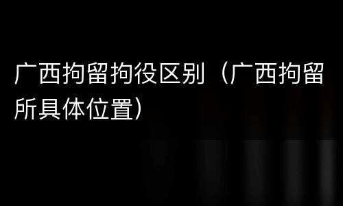 广西拘留拘役区别（广西拘留所具体位置）