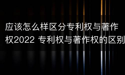 应该怎么样区分专利权与著作权2022 专利权与著作权的区别