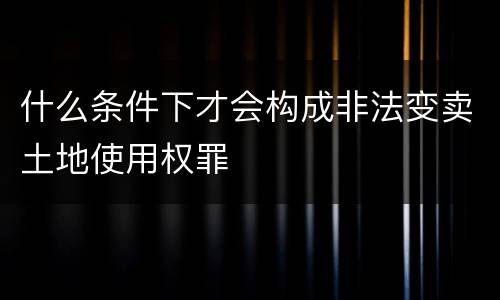 什么条件下才会构成非法变卖土地使用权罪