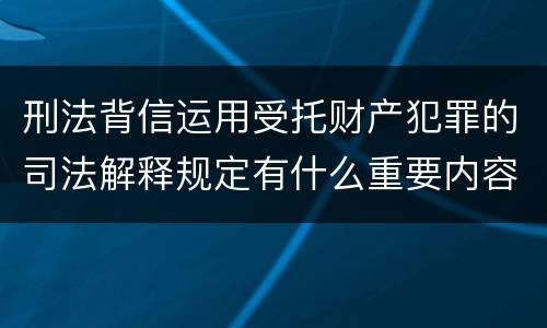 刑法背信运用受托财产犯罪的司法解释规定有什么重要内容
