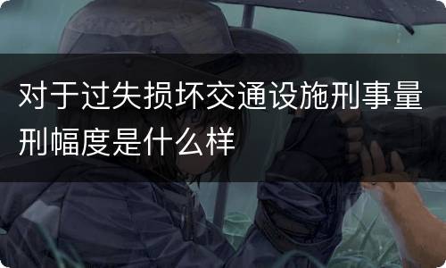 对于过失损坏交通设施刑事量刑幅度是什么样