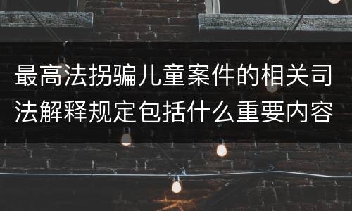 最高法拐骗儿童案件的相关司法解释规定包括什么重要内容