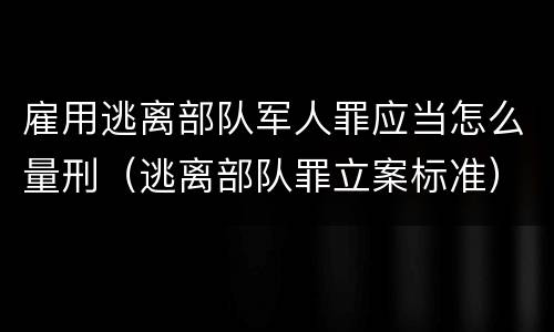 雇用逃离部队军人罪应当怎么量刑（逃离部队罪立案标准）