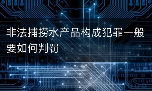非法捕捞水产品构成犯罪一般要如何判罚