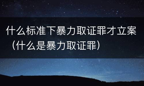 什么标准下暴力取证罪才立案（什么是暴力取证罪）