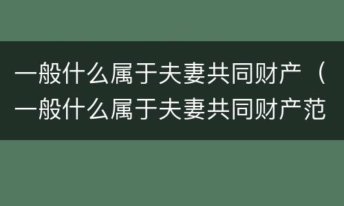 一般什么属于夫妻共同财产（一般什么属于夫妻共同财产范围）