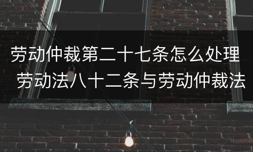 劳动仲裁第二十七条怎么处理 劳动法八十二条与劳动仲裁法二十七条