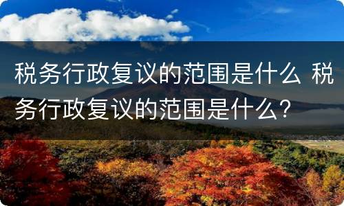 税务行政复议的范围是什么 税务行政复议的范围是什么?