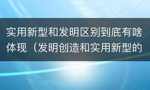 实用新型和发明区别到底有啥体现（发明创造和实用新型的区别）