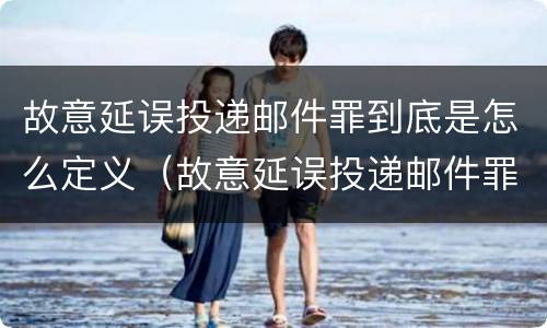 故意延误投递邮件罪到底是怎么定义（故意延误投递邮件罪到底是怎么定义的）