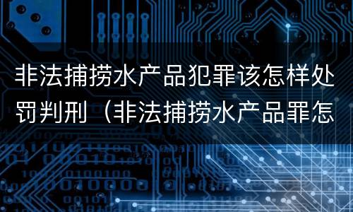 非法捕捞水产品犯罪该怎样处罚判刑（非法捕捞水产品罪怎么判）