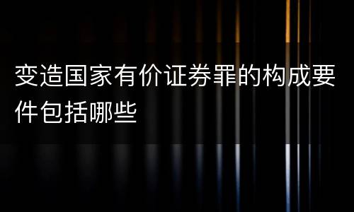 变造国家有价证券罪的构成要件包括哪些