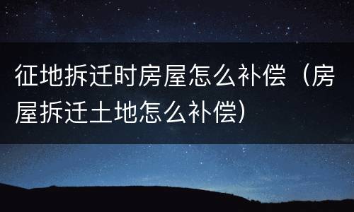 征地拆迁时房屋怎么补偿（房屋拆迁土地怎么补偿）