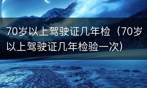 70岁以上驾驶证几年检（70岁以上驾驶证几年检验一次）