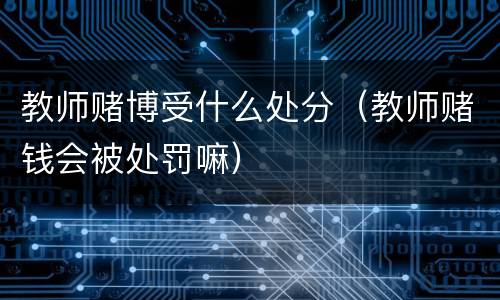 教师赌博受什么处分（教师赌钱会被处罚嘛）