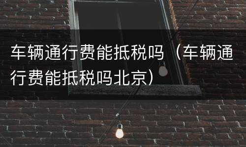 车辆通行费能抵税吗（车辆通行费能抵税吗北京）
