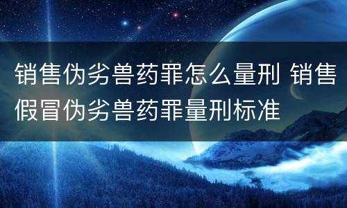 销售伪劣兽药罪怎么量刑 销售假冒伪劣兽药罪量刑标准