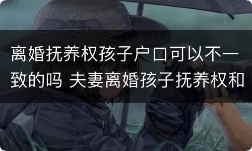离婚抚养权孩子户口可以不一致的吗 夫妻离婚孩子抚养权和户口在一起吗
