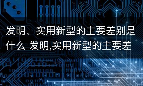 发明、实用新型的主要差别是什么 发明,实用新型的主要差别是什么意思