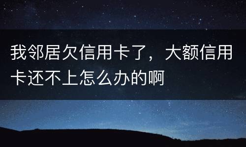 我邻居欠信用卡了，大额信用卡还不上怎么办的啊