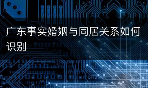 广东事实婚姻与同居关系如何识别