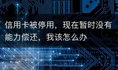 信用卡被停用，现在暂时没有能力偿还，我该怎么办