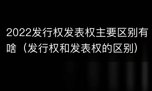 2022发行权发表权主要区别有啥（发行权和发表权的区别）