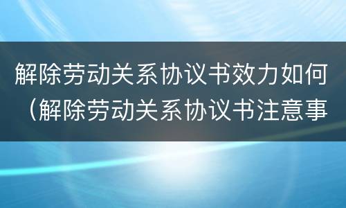 解除劳动关系协议书效力如何（解除劳动关系协议书注意事项）