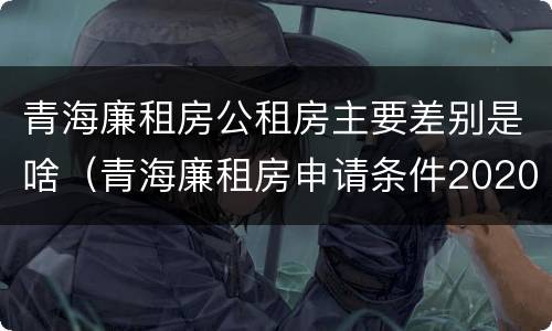 青海廉租房公租房主要差别是啥（青海廉租房申请条件2020）