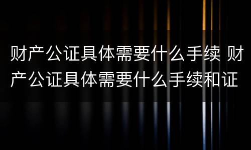 财产公证具体需要什么手续 财产公证具体需要什么手续和证件