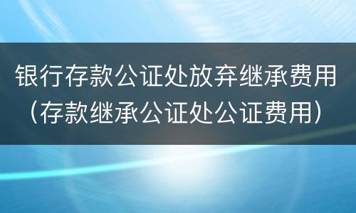 银行存款公证处放弃继承费用（存款继承公证处公证费用）