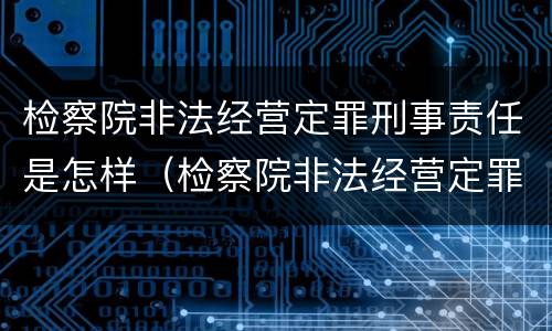 检察院非法经营定罪刑事责任是怎样（检察院非法经营定罪刑事责任是怎样定义的）