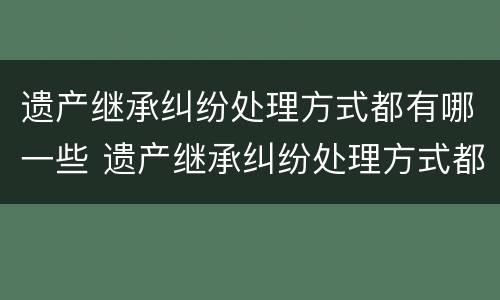 遗产继承纠纷处理方式都有哪一些 遗产继承纠纷处理方式都有哪一些规定