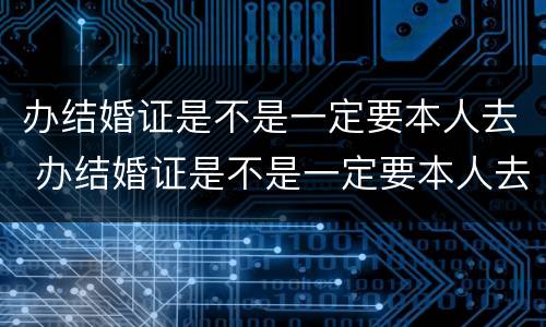办结婚证是不是一定要本人去 办结婚证是不是一定要本人去办