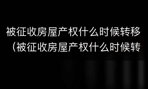 被征收房屋产权什么时候转移（被征收房屋产权什么时候转移给子女）