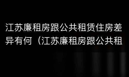 江苏廉租房跟公共租赁住房差异有何（江苏廉租房跟公共租赁住房差异有何影响）