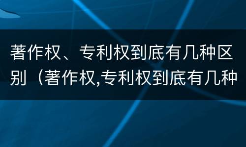 著作权、专利权到底有几种区别（著作权,专利权到底有几种区别呢）