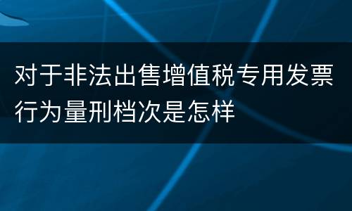 对于非法出售增值税专用发票行为量刑档次是怎样
