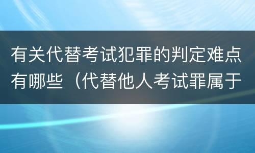 有关代替考试犯罪的判定难点有哪些（代替他人考试罪属于什么类犯罪）
